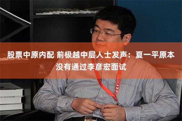 股票中原内配 前极越中层人士发声：夏一平原本没有通过李彦宏面试