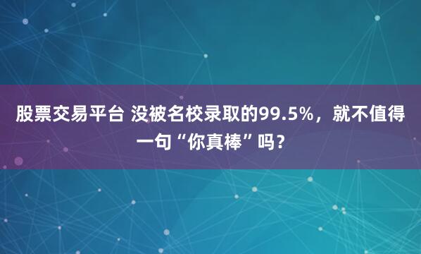 股票交易平台 没被名校录取的99.5%，就不值得一句“你真棒”吗？