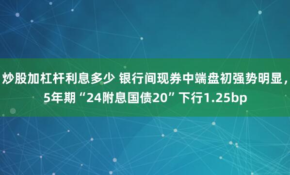 炒股加杠杆利息多少 银行间现券中端盘初强势明显，5年期“24附息国债20”下行1.25bp