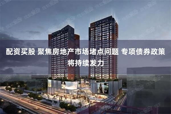 配资买股 聚焦房地产市场堵点问题 专项债券政策将持续发力