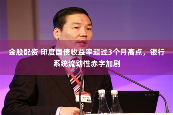 金股配资 印度国债收益率超过3个月高点，银行系统流动性赤字加剧