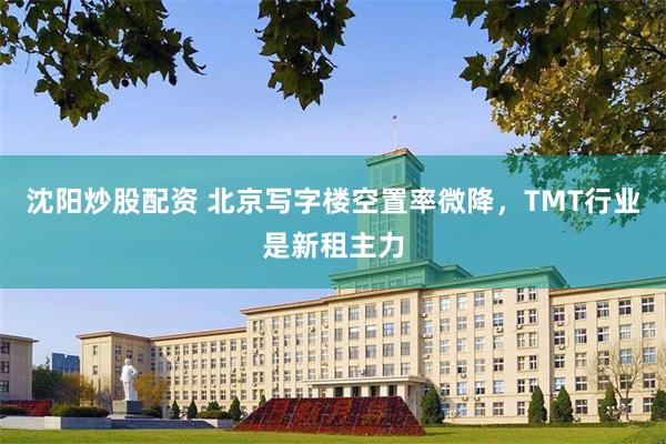 沈阳炒股配资 北京写字楼空置率微降，TMT行业是新租主力