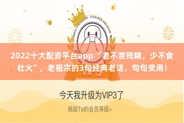 2022十大配资平台app “老不泄残精，少不食壮火”，老祖宗的3句经典老话，句句受用！