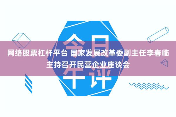 网络股票杠杆平台 国家发展改革委副主任李春临主持召开民营企业座谈会