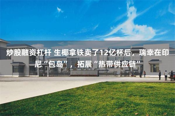 炒股融资杠杆 生椰拿铁卖了12亿杯后，瑞幸在印尼“包岛”，拓展“热带供应链”