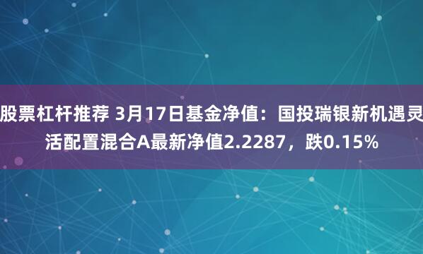 股票杠杆推荐 3月17日基金净值：国投瑞银新机遇灵活配置混合A最新净值2.2287，跌0.15%