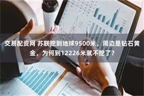 交易配资网 苏联挖到地球9500米，周边是钻石黄金，为何到12226米就不挖了？