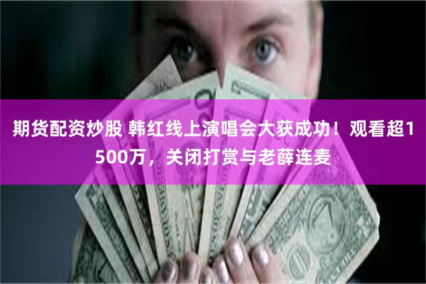 期货配资炒股 韩红线上演唱会大获成功！观看超1500万，关闭打赏与老薛连麦