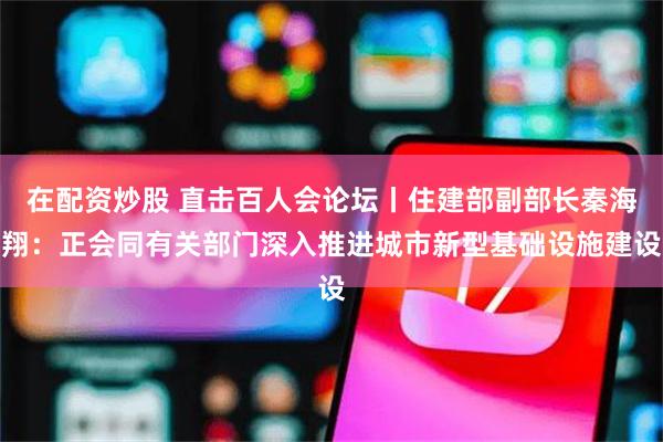 在配资炒股 直击百人会论坛丨住建部副部长秦海翔：正会同有关部门深入推进城市新型基础设施建设