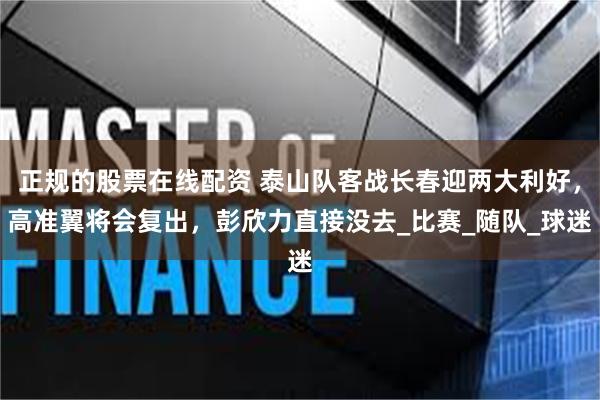 正规的股票在线配资 泰山队客战长春迎两大利好，高准翼将会复出，彭欣力直接没去_比赛_随队_球迷