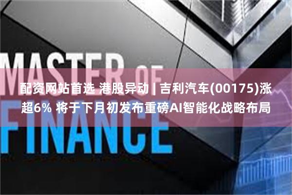 配资网站首选 港股异动 | 吉利汽车(00175)涨超6% 将于下月初发布重磅AI智能化战略布局
