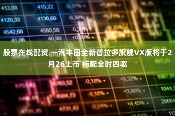 股票在线配资 一汽丰田全新普拉多旗舰VX版将于2月26上市 标配全时四驱