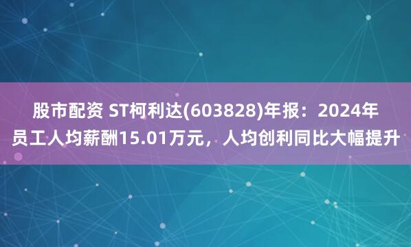 股市配资 ST柯利达(603828)年报：2024年员工人均薪酬15.01万元，人均创利同比大幅提升