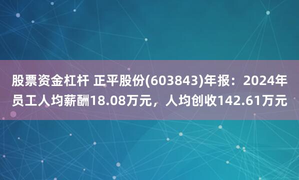 股票资金杠杆 正平股份(603843)年报：2024年员工人均薪酬18.08万元，人均创收142.61万元