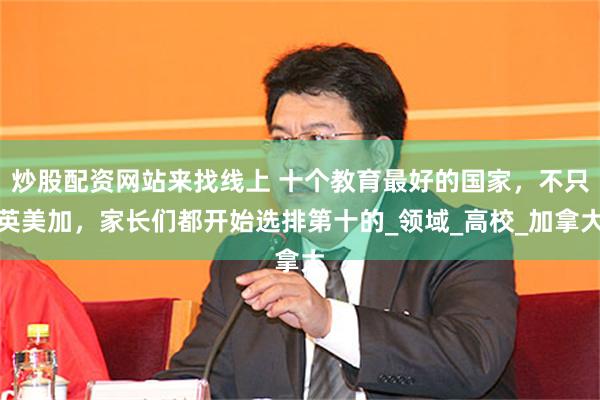 炒股配资网站来找线上 十个教育最好的国家，不只英美加，家长们都开始选排第十的_领域_高校_加拿大