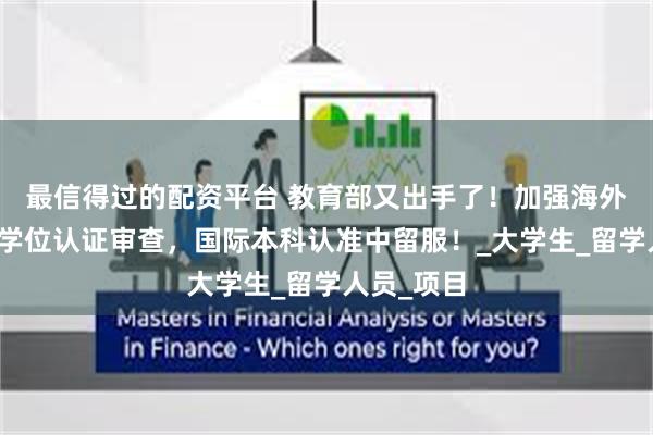 最信得过的配资平台 教育部又出手了！加强海外院校学历学位认证审查，国际本科认准中留服！_大学生_留学人员_项目