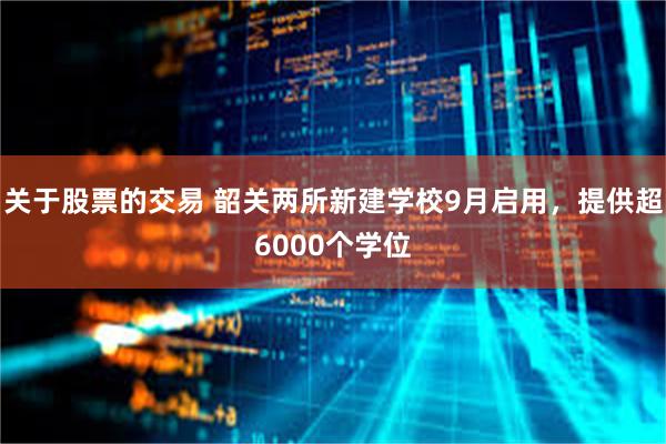 关于股票的交易 韶关两所新建学校9月启用，提供超6000个学位