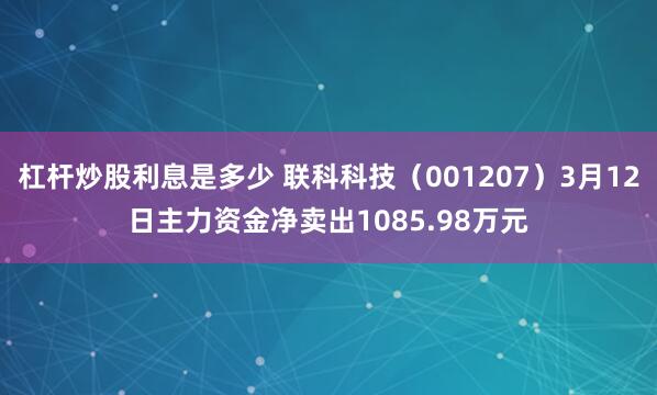 杠杆炒股利息是多少 联科科技（001207）3月12日主力资金净卖出1085.98万元