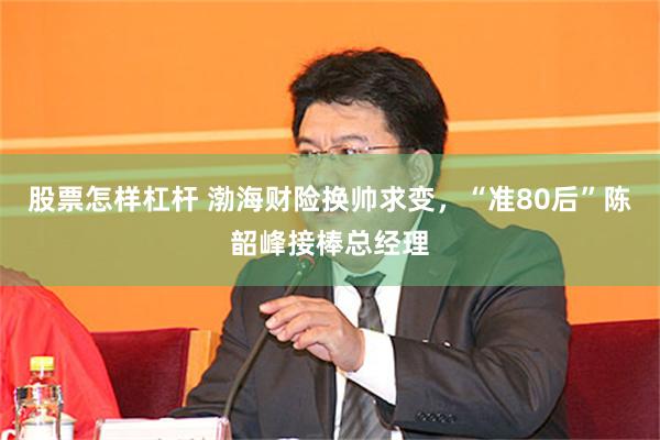 股票怎样杠杆 渤海财险换帅求变，“准80后”陈韶峰接棒总经理