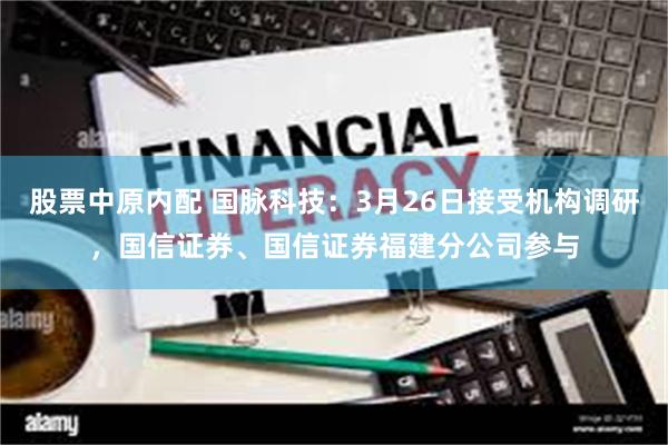 股票中原内配 国脉科技：3月26日接受机构调研，国信证券、国信证券福建分公司参与