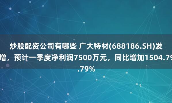 炒股配资公司有哪些 广大特材(688186.SH)发预增，预计一季度净利润7500万元，同比增加1504.79%