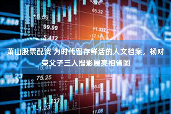 萧山股票配资 为时代留存鲜活的人文档案，杨对荣父子三人摄影展亮相省图
