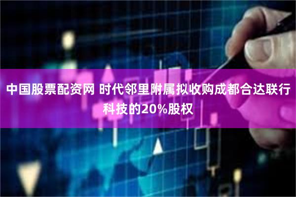 中国股票配资网 时代邻里附属拟收购成都合达联行科技的20%股权