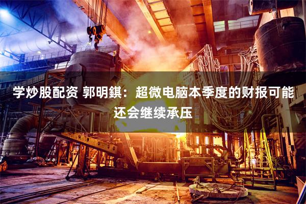 学炒股配资 郭明錤：超微电脑本季度的财报可能还会继续承压