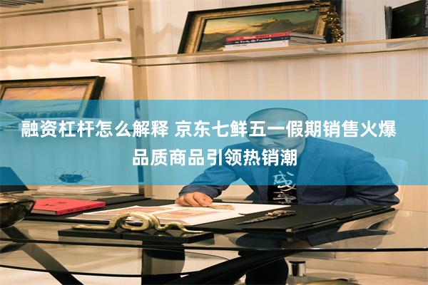融资杠杆怎么解释 京东七鲜五一假期销售火爆  品质商品引领热销潮