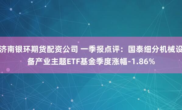 济南银环期货配资公司 一季报点评：国泰细分机械设备产业主题ETF基金季度涨幅-1.86%