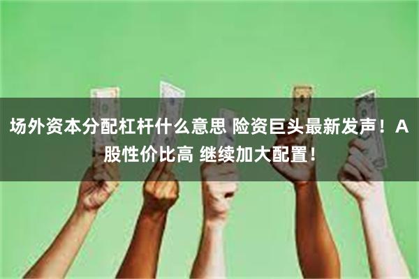 场外资本分配杠杆什么意思 险资巨头最新发声！A股性价比高 继续加大配置！