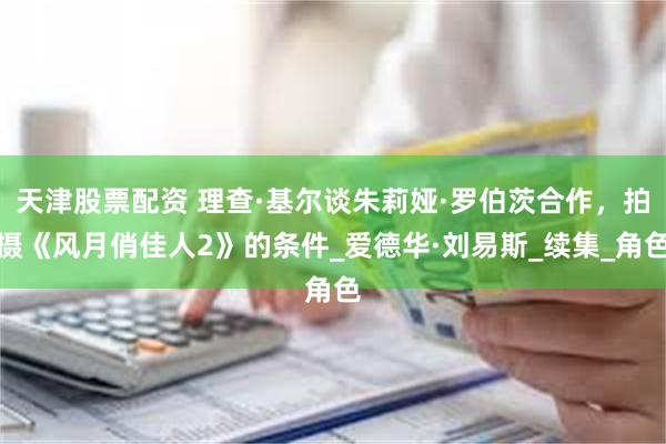 天津股票配资 理查·基尔谈朱莉娅·罗伯茨合作，拍摄《风月俏佳人2》的条件_爱德华·刘易斯_续集_角色
