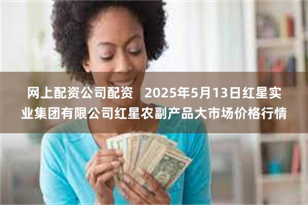 网上配资公司配资   2025年5月13日红星实业集团有限公司红星农副产品大市场价格行情