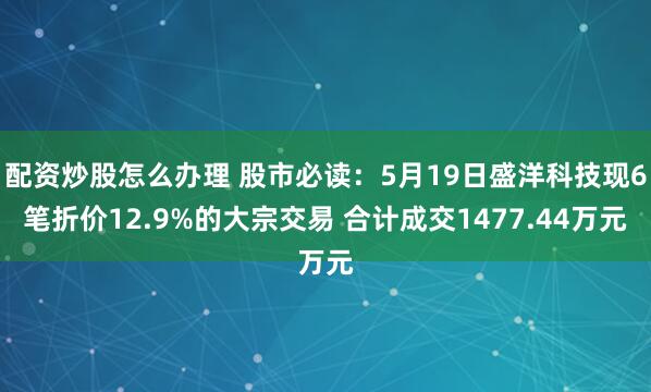 配资炒股怎么办理 股市必读：5月19日盛洋科技现6笔折价12.9%的大宗交易 合计成交1477.44万元