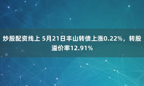 炒股配资线上 5月21日丰山转债上涨0.22%，转股溢价率12.91%