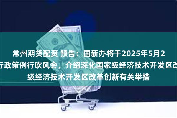 常州期货配资 预告：国新办将于2025年5月27日上午10时举行政策例行吹风会，介绍深化国家级经济技术开发区改革创新有关举措