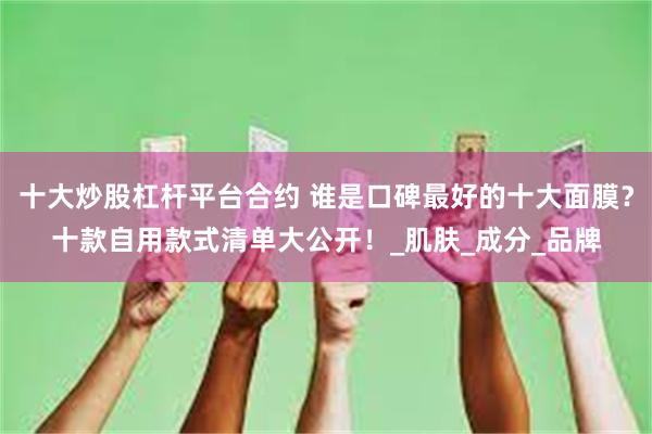 十大炒股杠杆平台合约 谁是口碑最好的十大面膜？十款自用款式清单大公开！_肌肤_成分_品牌