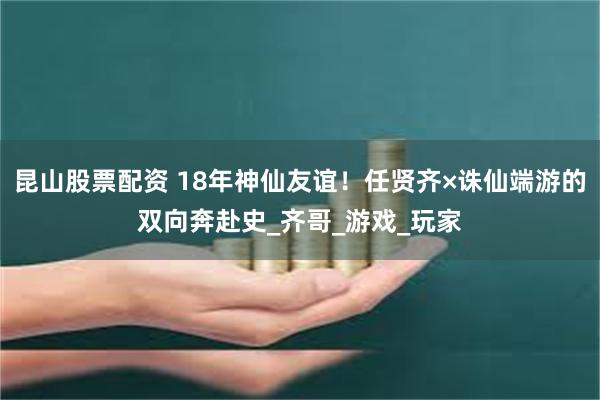 昆山股票配资 18年神仙友谊！任贤齐×诛仙端游的双向奔赴史_齐哥_游戏_玩家