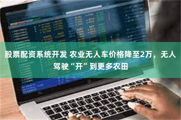股票配资系统开发 农业无人车价格降至2万，无人驾驶“开”到更多农田