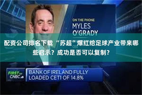配资公司排名下载 “苏超”爆红给足球产业带来哪些启示？成功是否可以复制？