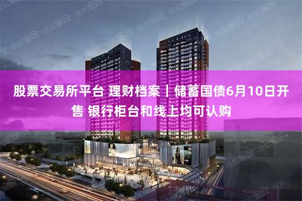 股票交易所平台 理财档案｜储蓄国债6月10日开售 银行柜台和线上均可认购