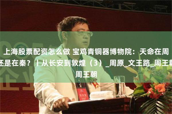 上海股票配资怎么做 宝鸡青铜器博物院：天命在周还是在秦？丨从长安到敦煌（3）_周原_文王路_周王朝