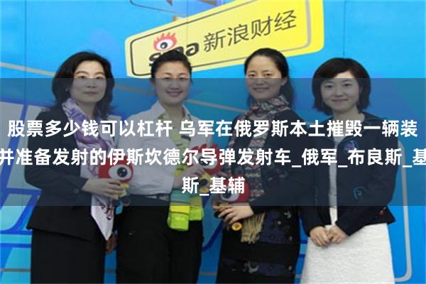 股票多少钱可以杠杆 乌军在俄罗斯本土摧毁一辆装弹并准备发射的伊斯坎德尔导弹发射车_俄军_布良斯_基辅