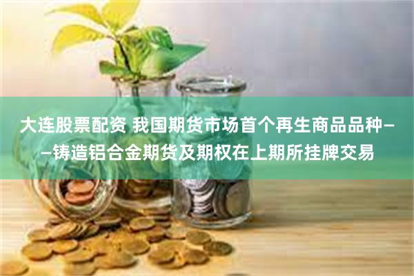 大连股票配资 我国期货市场首个再生商品品种——铸造铝合金期货及期权在上期所挂牌交易