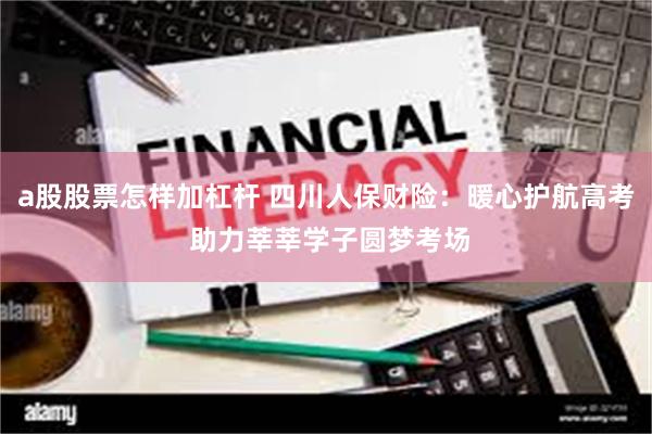 a股股票怎样加杠杆 四川人保财险：暖心护航高考 助力莘莘学子圆梦考场