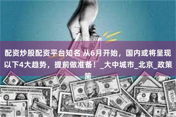 配资炒股配资平台知名 从6月开始，国内或将呈现以下4大趋势，提前做准备！_大中城市_北京_政策