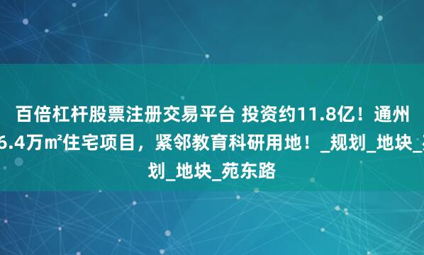 百倍杠杆股票注册交易平台 投资约11.8亿！通州再添16.4万㎡住宅项目，紧邻教育科研用地！_规划_地块_苑东路