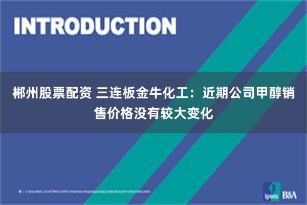 郴州股票配资 三连板金牛化工：近期公司甲醇销售价格没有较大变化