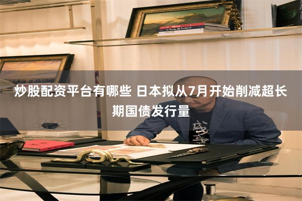炒股配资平台有哪些 日本拟从7月开始削减超长期国债发行量