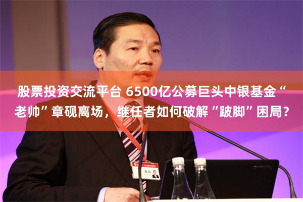 股票投资交流平台 6500亿公募巨头中银基金“老帅”章砚离场，继任者如何破解“跛脚”困局？